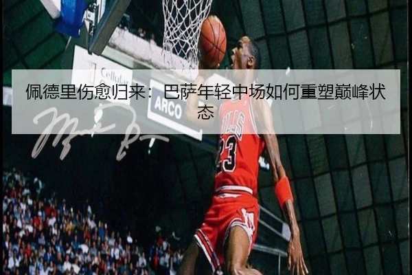 佩德里伤愈归来：巴萨年轻中场如何重塑巅峰状态