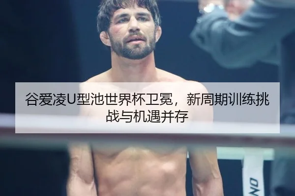 谷爱凌U型池世界杯卫冕，新周期训练挑战与机遇并存