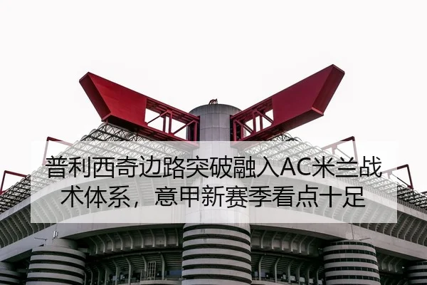 普利西奇边路突破融入AC米兰战术体系，意甲新赛季看点十足