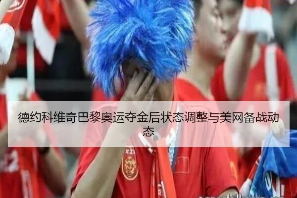 德约科维奇巴黎奥运夺金后状态调整与美网备战动态