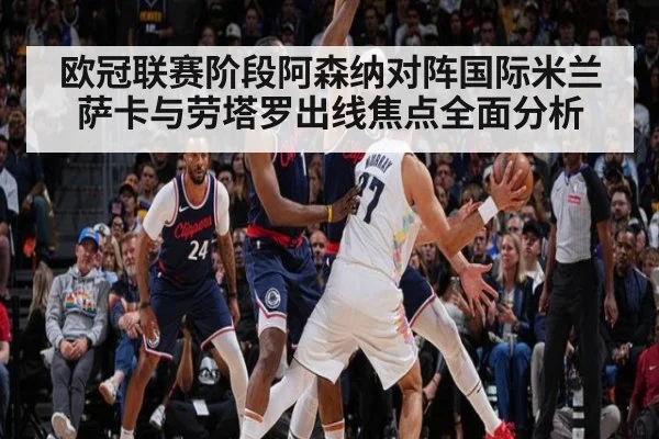 欧冠联赛阶段阿森纳对阵国际米兰萨卡与劳塔罗出线焦点全面分析
